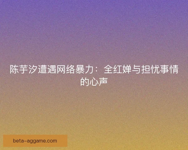 陈芋汐遭遇网络暴力:全红婵与担忧事情的心声 陈芋汐遭遇网络暴力:全红婵与担忧事情的心声
