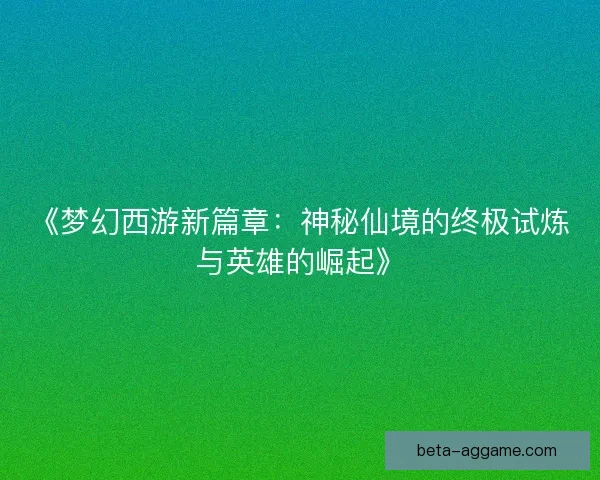 《梦幻西游新篇章:神秘仙境的终极试炼与英雄的崛起》 《梦幻西游新篇章:神秘仙境的终极试炼与英雄的崛起》