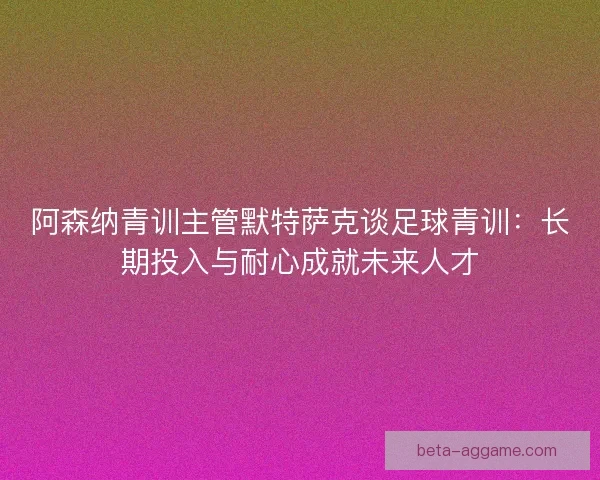 阿森纳青训主管默特萨克谈足球青训:长期投入与耐心成就未来人才 阿森纳青训主管默特萨克谈足球青训:长期投入与耐心成就未来人才