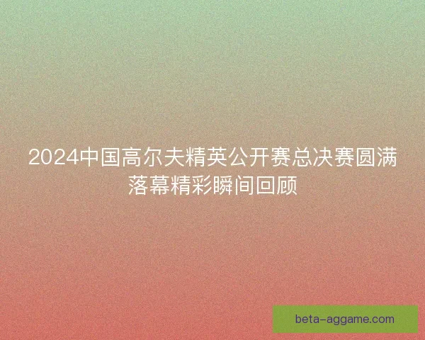 2024中国高尔夫精英公开赛总决赛圆满落幕精彩瞬间回顾