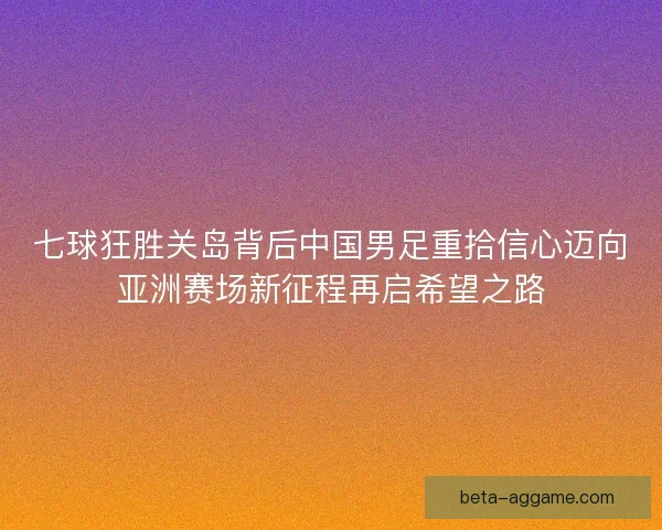 七球狂胜关岛背后中国男足重拾信心迈向亚洲赛场新征程再启希望之路