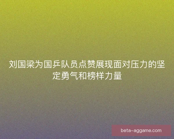 刘国梁为国乒队员点赞展现面对压力的坚定勇气和榜样力量