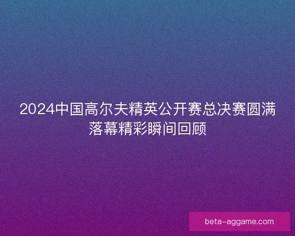 2024中国高尔夫精英公开赛总决赛圆满落幕精彩瞬间回顾