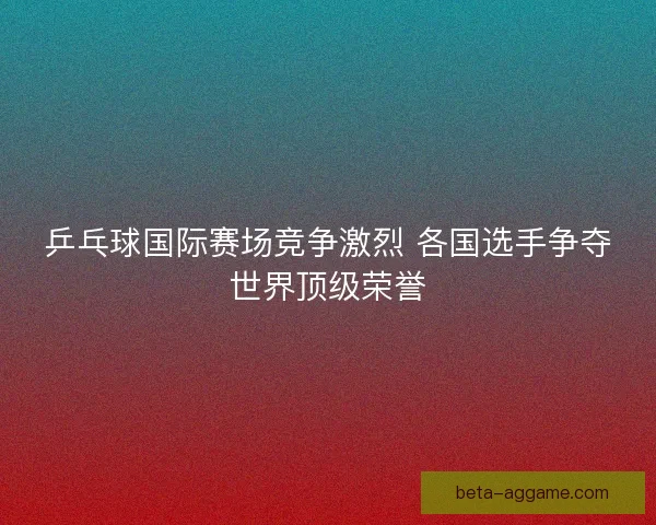 乒乓球国际赛场竞争激烈 各国选手争夺世界顶级荣誉