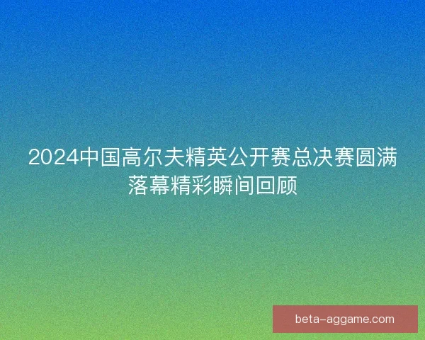 2024中国高尔夫精英公开赛总决赛圆满落幕精彩瞬间回顾