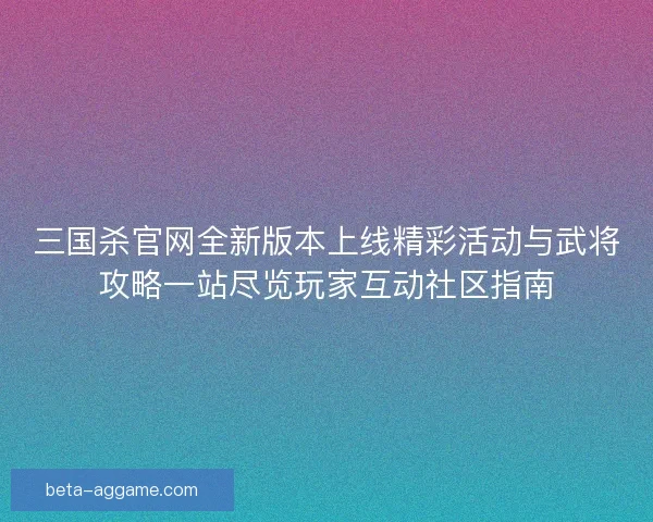 三国杀官网全新版本上线精彩活动与武将攻略一站尽览玩家互动社区指南