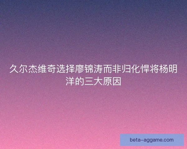 久尔杰维奇选择廖锦涛而非归化悍将杨明洋的三大原因