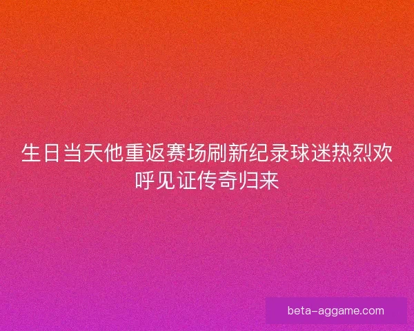 生日当天他重返赛场刷新纪录球迷热烈欢呼见证传奇归来 生日当天他重返赛场刷新纪录球迷热烈欢呼见证传奇归来