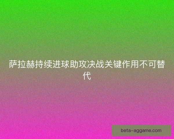 萨拉赫持续进球助攻决战关键作用不可替代