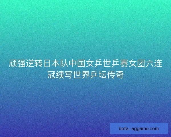 顽强逆转日本队中国女乒世乒赛女团六连冠续写世界乒坛传奇 顽强逆转日本队中国女乒世乒赛女团六连冠续写世界乒坛传奇