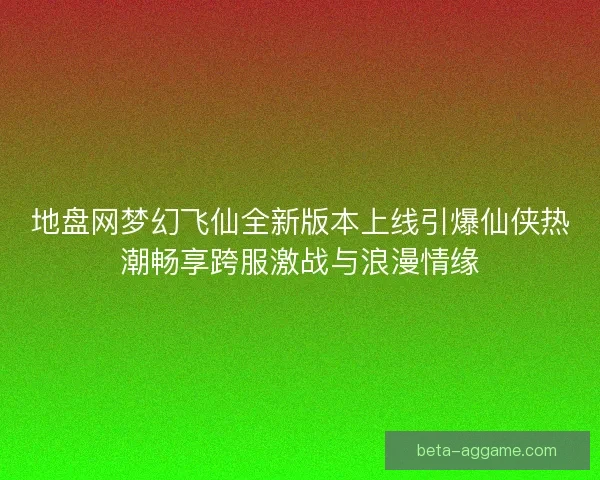 地盘网梦幻飞仙全新版本上线引爆仙侠热潮畅享跨服激战与浪漫情缘 地盘网梦幻飞仙全新版本上线引爆仙侠热潮畅享跨服激战与浪漫情缘