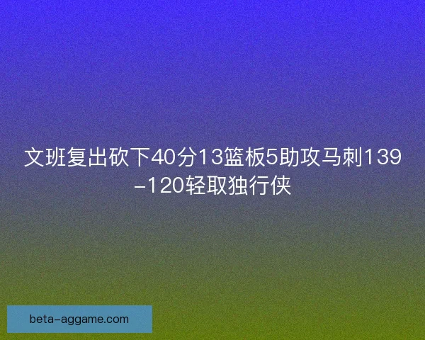 文班复出砍下40分13篮板5助攻马刺139-120轻取独行侠 文班复出砍下40分13篮板5助攻马刺139-120轻取独行侠