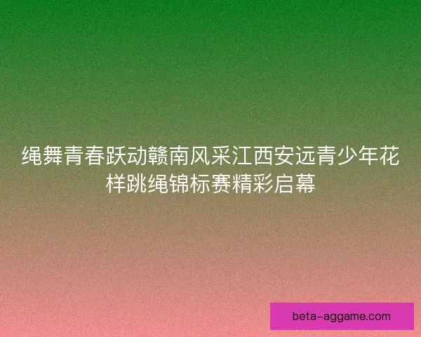 绳舞青春跃动赣南风采江西安远青少年花样跳绳锦标赛精彩启幕 绳舞青春跃动赣南风采江西安远青少年花样跳绳锦标赛精彩启幕