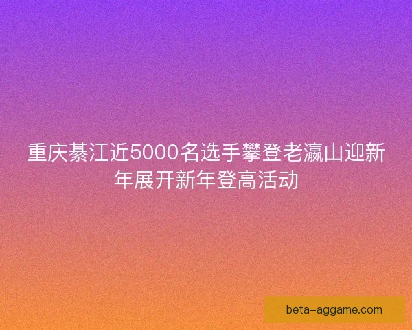 重庆綦江近5000名选手攀登老瀛山迎新年展开新年登高活动