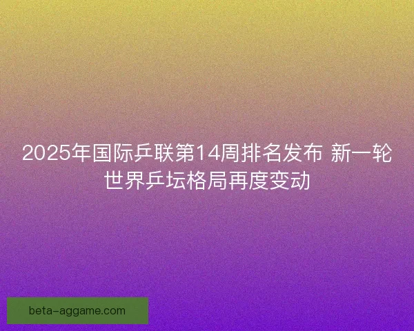 2025年国际乒联第14周排名发布 新一轮世界乒坛格局再度变动