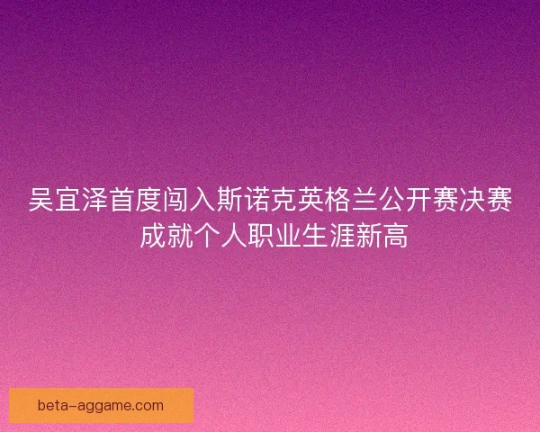 吴宜泽首度闯入斯诺克英格兰公开赛决赛 成就个人职业生涯新高