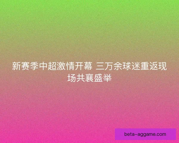 新赛季中超激情开幕 三万余球迷重返现场共襄盛举