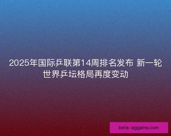 2025年国际乒联第14周排名发布 新一轮世界乒坛格局再度变动