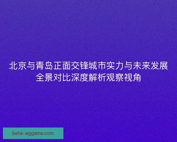 北京与青岛正面交锋城市实力与未来发展全景对比深度解析观察视角