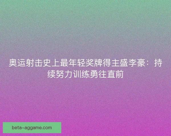 奥运射击史上最年轻奖牌得主盛李豪：持续努力训练勇往直前